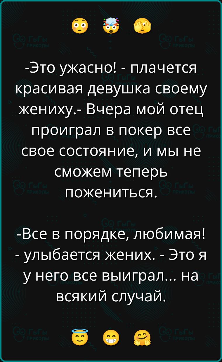Это ужасно! - плачется красивая девушка своему жениху. - Вчера мой отец проиграл в покер все свое состояние, и мы не сможем теперь пожениться.
- Все в порядке, любимая! - улыбается жених. - Это я у него все выиграл... на всякий случай.