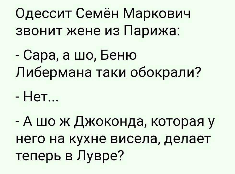 Одессит Семён Маркович звонит жене из Парижа:
- Сара, а шо, Беню Либермана таки обокрали?
- Нет...
- А шо ж Джоконда, которая у него на кухне висела, делает теперь в Лувре?