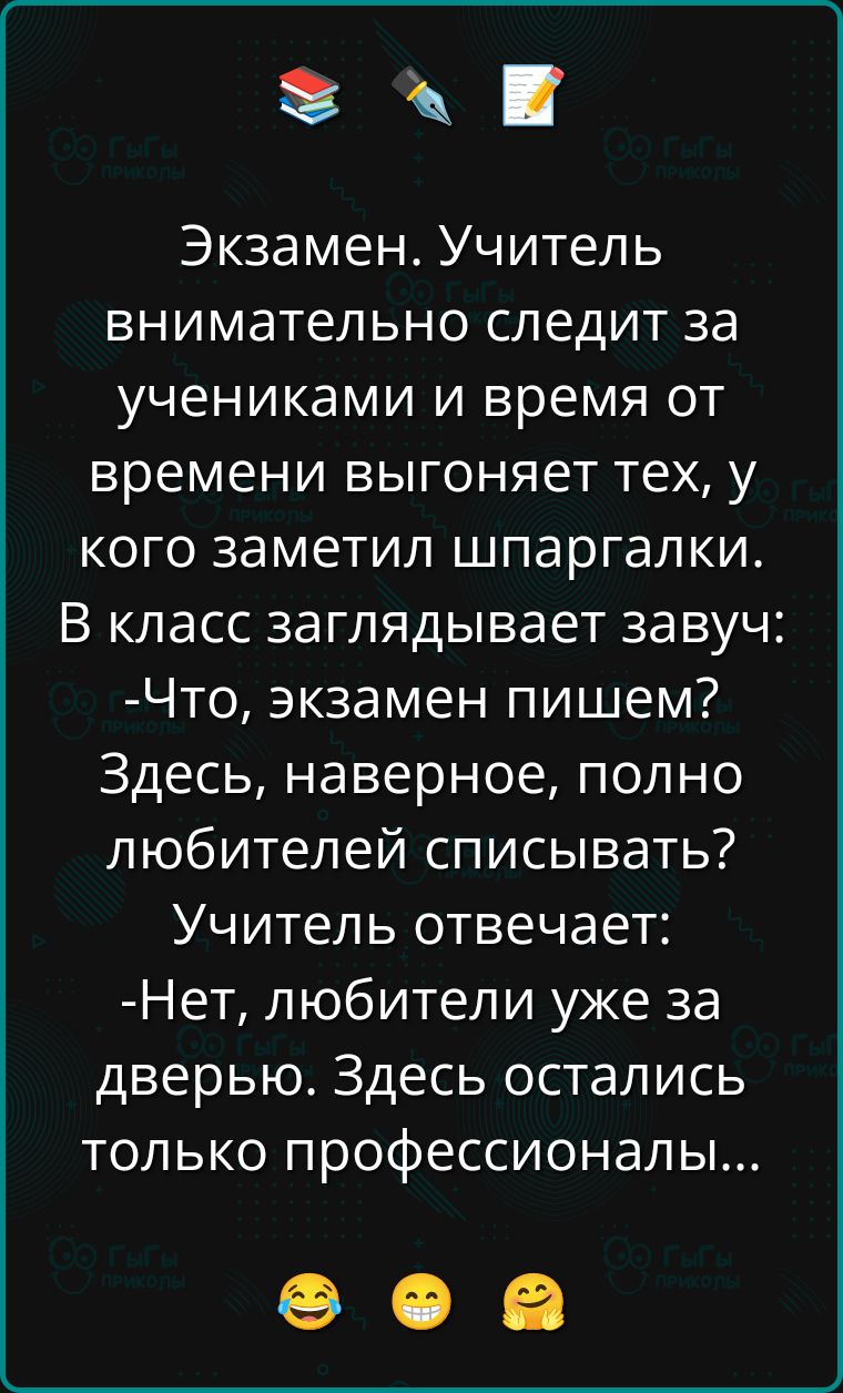 Экзамен. Учитель внимательно следит за учениками и время от времени выгоняет тех, у кого заметил шпаргалки.
В класс заглядывает завуч:
--Что, экзамен пишем? Здесь, наверное, полно любителей списывать?
Учитель отвечает:
--Нет, любители уже за дверью. Здесь остались только профессионалы...