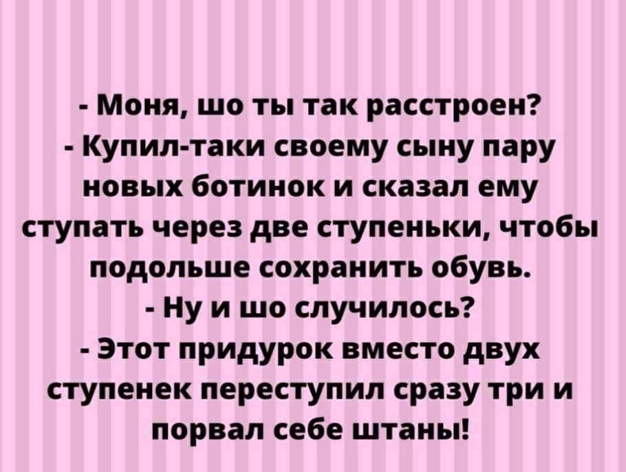 - Мона, шо ты так расстроен?
- Купил-таки своему сыну пару новых ботинок и сказал ему ступать через две ступеньки, чтобы подольше сохранить обувь.
- Ну и шо случилось?
- Этот придурок вместо двух ступенек перступил сразу три и порвал себе штаны!