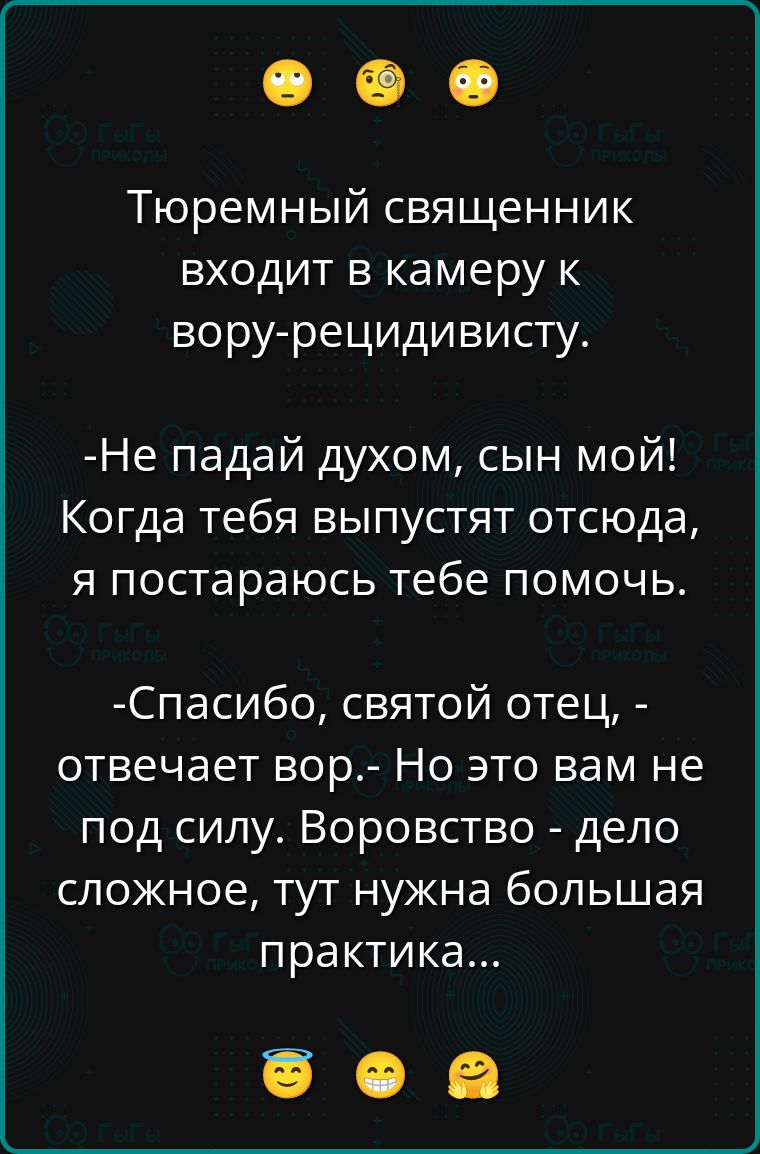 Тюремный священник входит в камеру к вору-рецидивисту.

-Не падай духом, сын мой! Когда тебя выпустят отсюда, я постараюсь тебе помочь.

-Спасибо, святой отец, - отвечает вор.- Но это вам не под силу. Воровство - дело сложное, тут нужна большая практика...