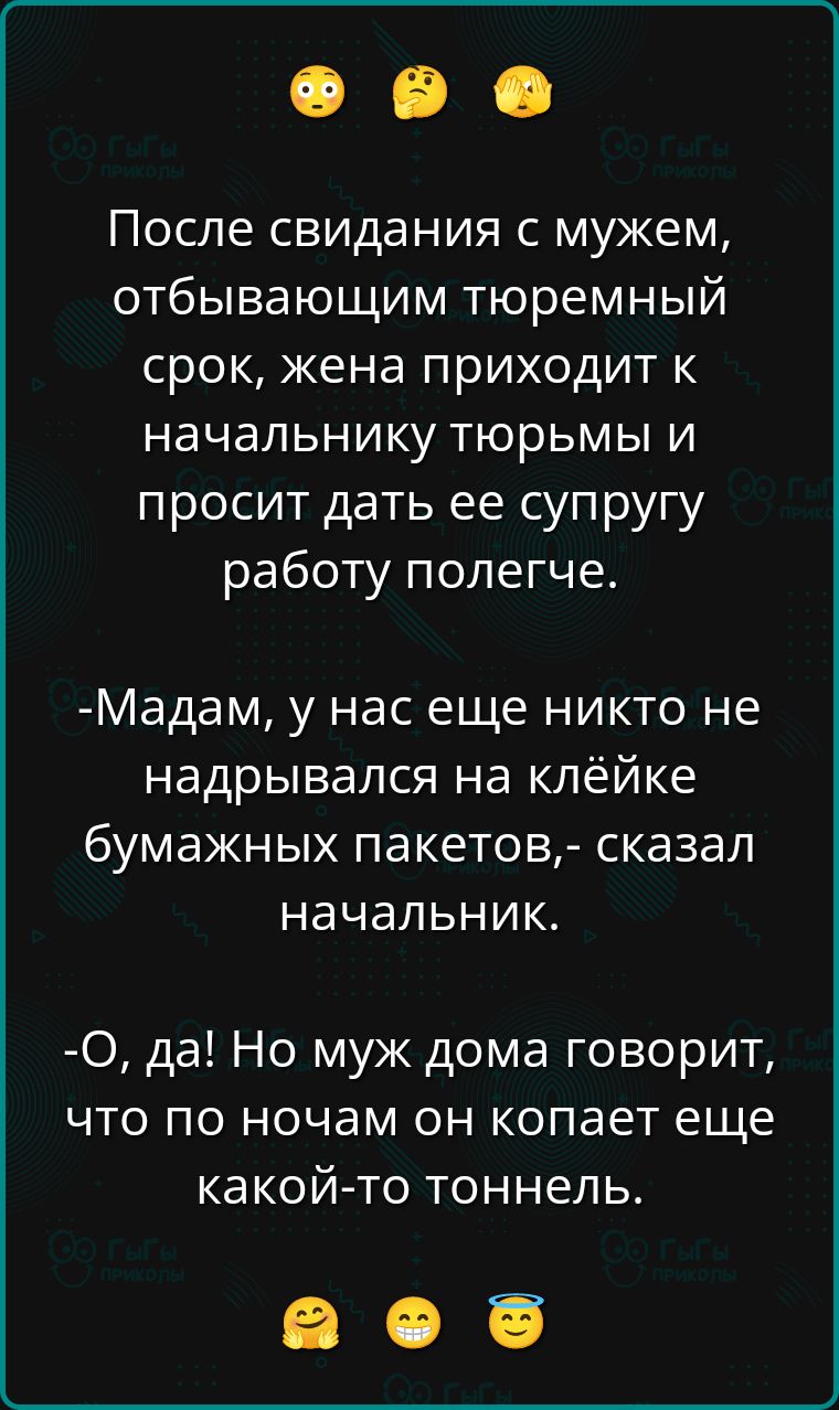 После свидания с мужем, отбывающим тюремный срок, жена приходит к начальнику тюрьмы и просит дать ее супругу работу полегче.
-Мадам, у нас еще никто не надрывался на клейке бумажных пакетов,- сказал начальник.
-О, да! Но муж дома говорит, что по ночам он копает еще какой-то тоннель.