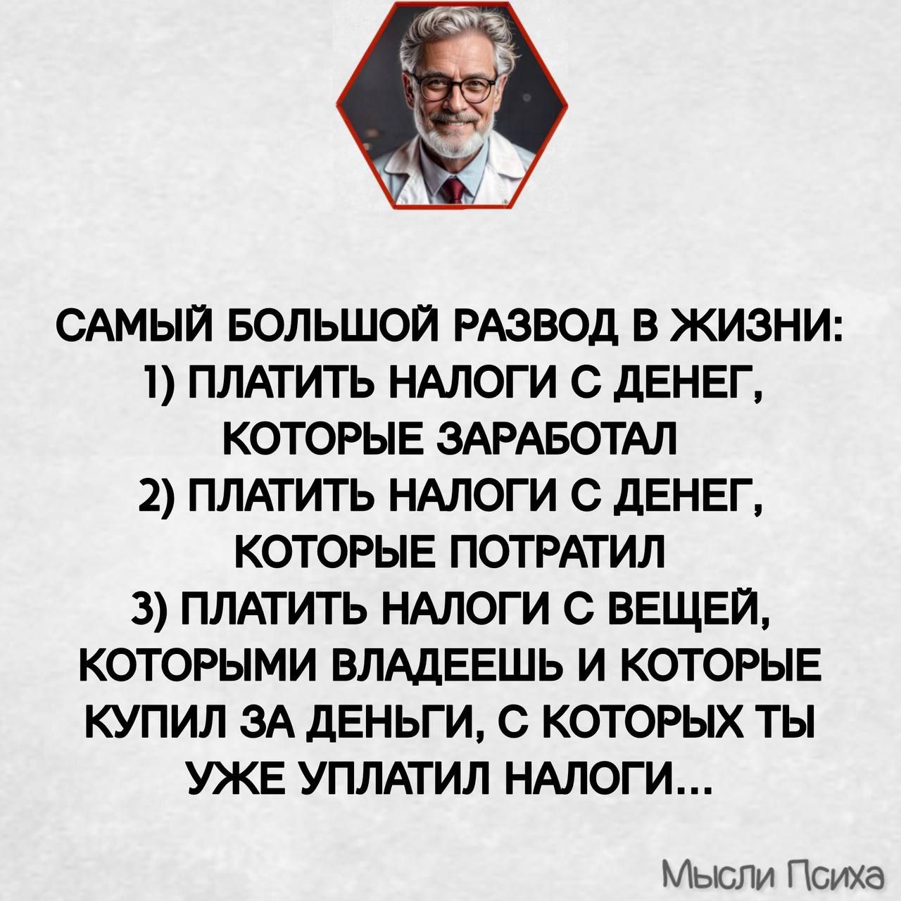 САМЫЙ БОЛЬШОЙ РАЗВОД В ЖИЗНИ:
1) ПЛАТИТЬ НАЛОГИ С ДЕНЕГ,
   КОТОРЫЕ ЗАРАБОТАЛ
2) ПЛАТИТЬ НАЛОГИ С ДЕНЕГ,
   КОТОРЫЕ ПОТРАТИЛ
3) ПЛАТИТЬ НАЛОГИ С ВЕЩЕЙ,
   КОТОРЫМИ ВЛАДЕЕШЬ И КОТОРЫЕ
   КУПИЛ ЗА ДЕНЬГИ,
   С КОТОРЫХ ТЫ
   УЖЕ УПЛАТИЛ НАЛОГИ...

Мысли Психи