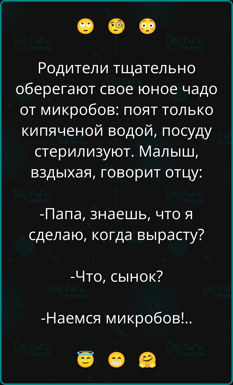 Родители тщательно оберегают свое юное чадо от микробов: поят только кипяченой водой, посуду стерилизуют. Малыш, вздыхая, говорит отцу:

-Папа, знаешь, что я сделаю, когда вырасту?

-Что, сынок?

-Наемся микробов!.
