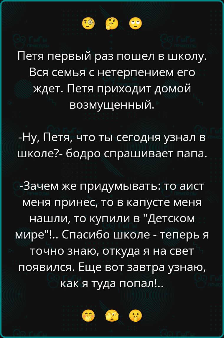 Петя первый раз пошел в школу. Вся семья с нетерпением его ждет. Петя приходит домой возмущенный.

- Ну, Петя, что ты сегодня узнал в школе? - бодро спрашивает папа.

- Зачем же придумывать: то аист меня принес, то в капусте меня нашли, то купили в 