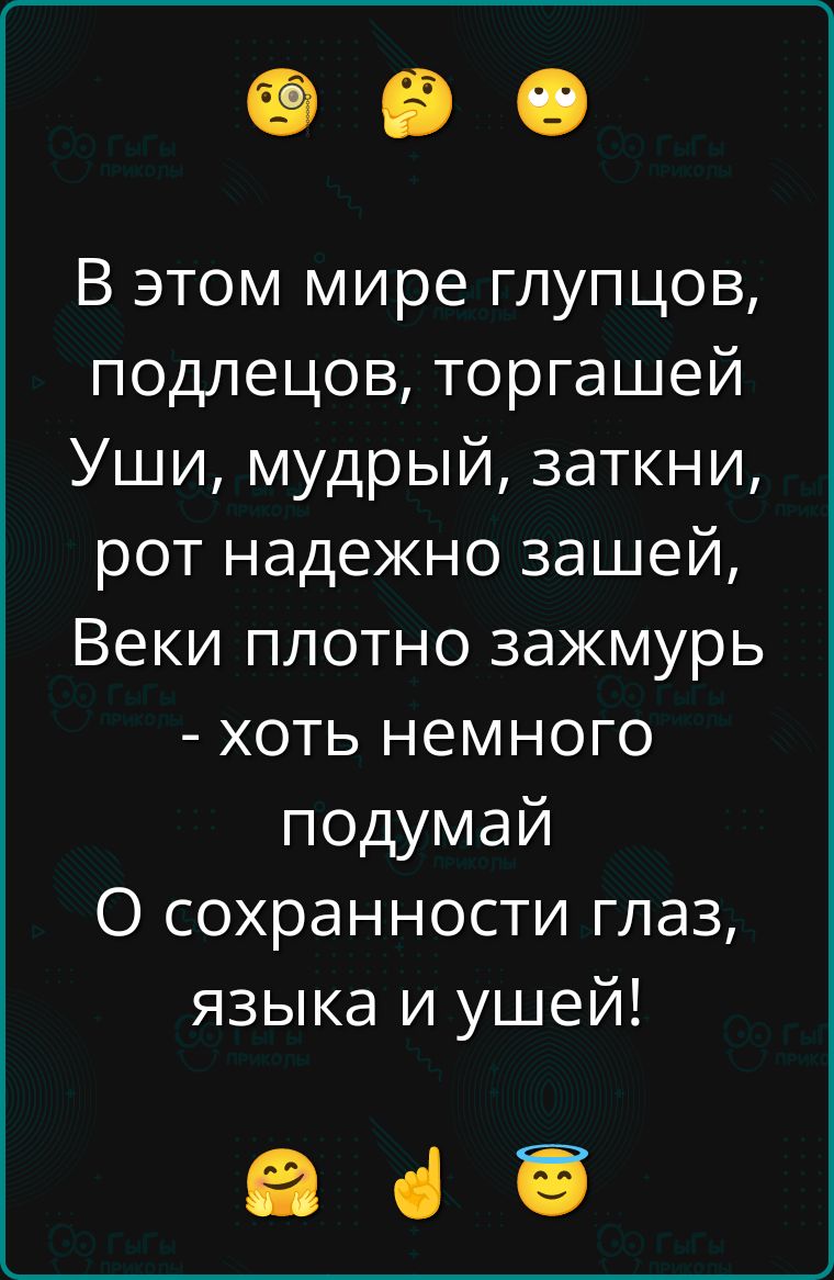 В этом мире глупцов, подлецов, торгашей
Уши, мудрый, заткни, рот надежно зашей,
Веки плотно зажмурь - хоть немного подумай
О сохранности глаз, языка и ушей!