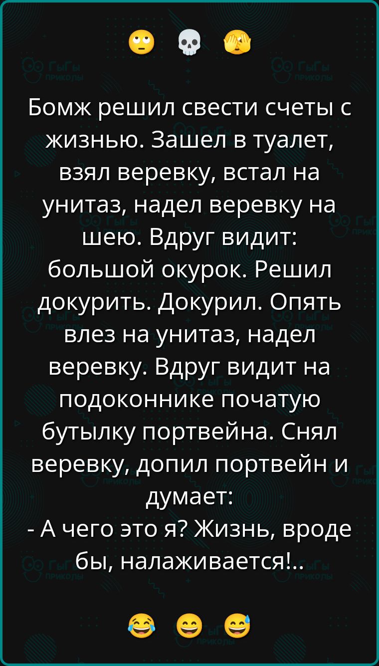 Бомж решил свести счеты с жизнью. Зашёл в туалет, взял верёвку, встал на унитаз, надел верёвку на шею. Вдруг видит: большой окурок. Решил докурить. Докурил. Опять влез на унитаз, надел верёвку. Вдруг видит на подоконнике початую бутылку портвейна. Снял верёвку, допил портвейн и думает: - А чего это я? Жизнь, вроде бы, налаживается!..