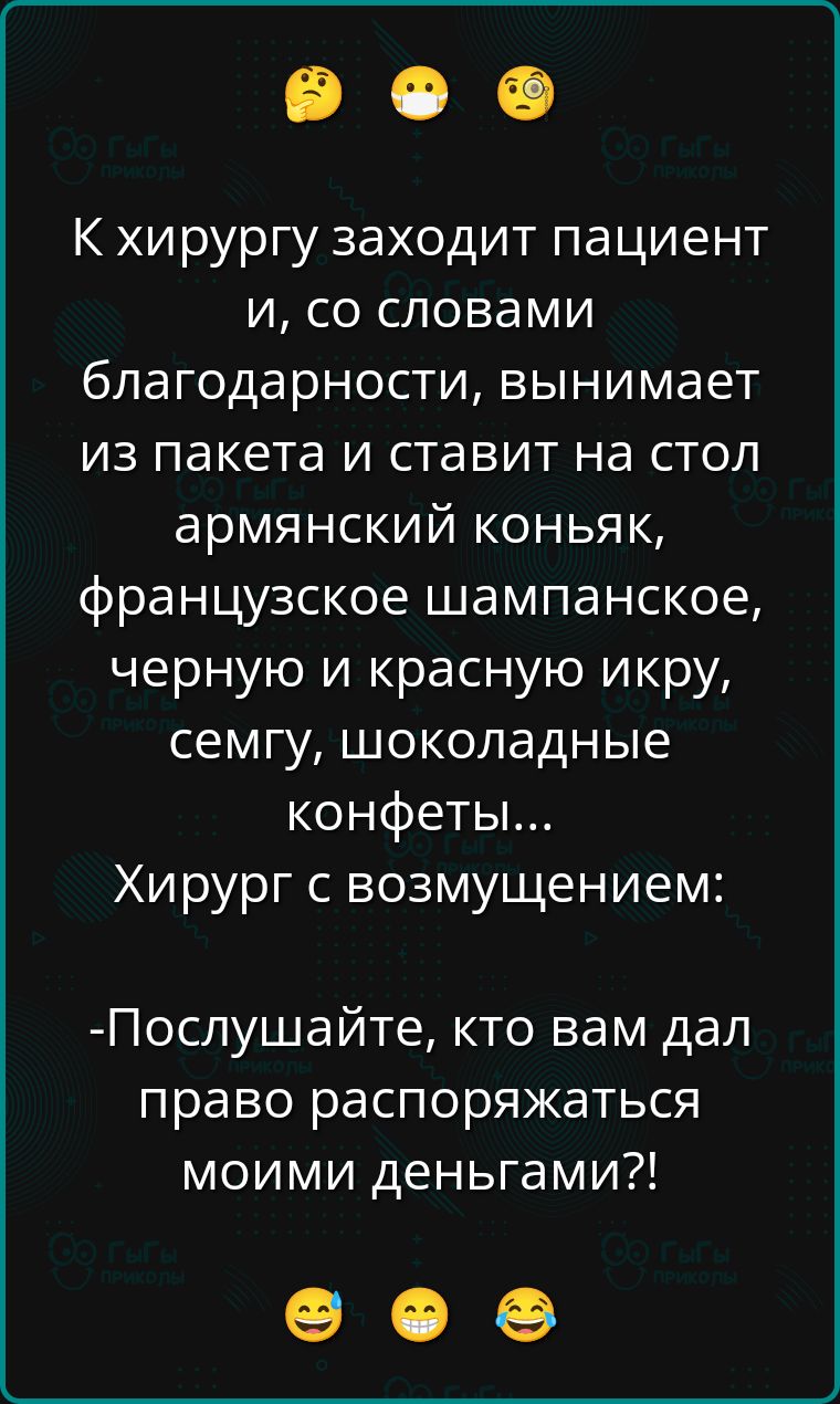 К хирургу заходит пациент и, со словами благодарности, вынимает из пакета и ставит на стол армянский коньяк, французское шампанское, черную и красную икру, семгу, шоколадные конфеты… Хирург с возмущением:
- Послушайте, кто вам дал право распоряжаться моими деньгами?!
