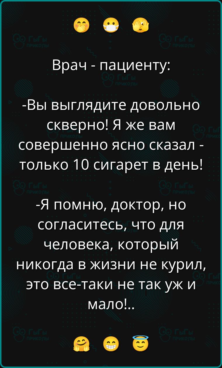 Врач - пациенту:
-Вы выглядите довольно скверно! Я же вам совершенно ясно сказал - только 10 сигарет в день!
-Я помню, доктор, но согласитесь, что для человека, который никогда в жизни не курил, это все-таки не так уж и мало!.
