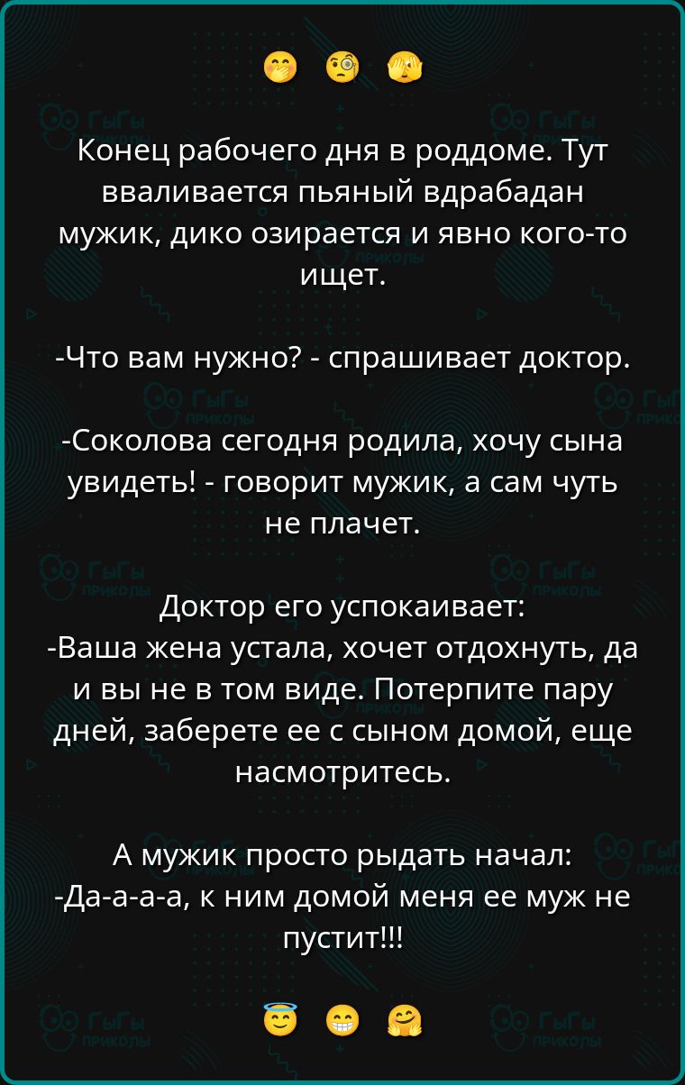 Конец рабочего дня в роддоме. Тут вваливается пьяный врадебадан мужик, дико озирается и явно кого-то ищет.

-Что вам нужно? - спрашивает доктор.

-Соколова сегодня родила, хочу сына увидеть! - говорит мужик, а сам чуть не плачет.

Доктор его успокаивает:
-Ваша жена устала, хочет отдохнуть, да и вы не в том виде. Потерпите пару дней, заберите ее с сыном домой, еще насмотритесь.

А мужик просто рыдать начал:
-Да-а-а-а, к ним домой меня ее муж не пустит!!!