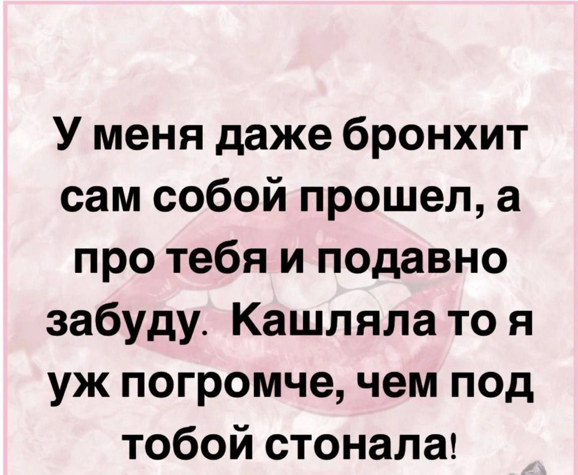 У меня даже бронхит сам собой прошел, а про тебя и подавно забуду. Кашляла то я уж погромче, чем под тобой стонала!
