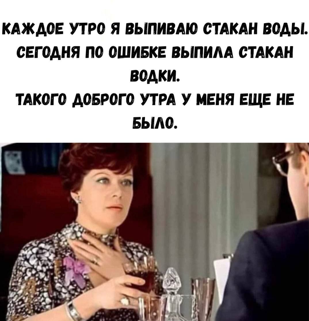 КАЖДОЕ УТРО Я ВЫПИВАЮ СТАКАН ВОДЫ. СЕГОДНЯ ПО ОШИБКЕ ВЫПИЛА СТАКАН ВОДКИ. ТАКОГО ДОБРОГО УТРА У МЕНЯ ЕЩЕ НЕ БЫЛО.