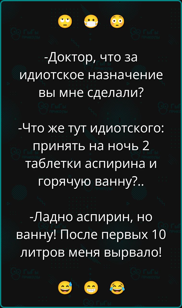 -Доктор, что за идиотское назначение вы мне сделали?
-Что же тут идиотского: принять на ночь 2 таблетки аспирина и горячую ванну?..
-Ладно аспирин, но ванну! После первых 10 литров меня вырвало!