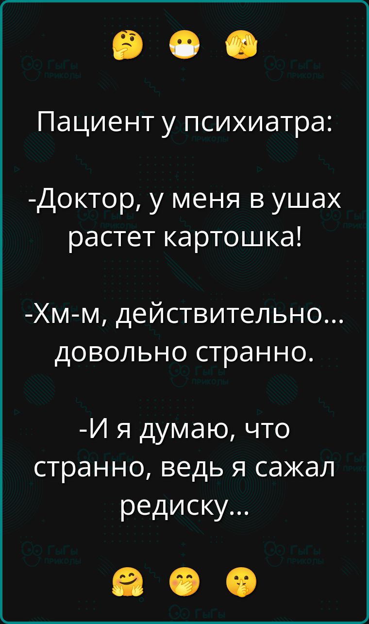 Пациент у психиатра:
- Доктор, у меня в ушах растет картошка!
- Хм-м, действительно... довольно странно.
- И я думаю, что странно, ведь я сказал редиску...