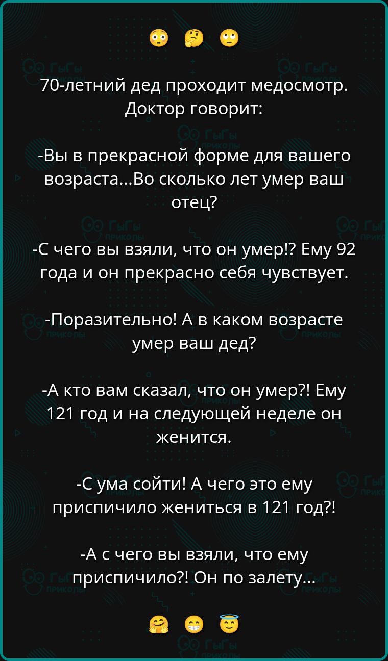 70-летний дед проходит медосмотр. Доктор говорит:

- Вы в прекрасной форме для вашего возраста... Во сколько лет умер ваш отец?

- С чего вы взяли, что он умер!? Ему 92 года и он прекрасно себя чувствует.

- Поражительно! А в каком возрасте умер ваш дед?

- А кто вам сказал, что он умер?! Ему 121 год и на следующей неделе он женится.

- С ума сойти! А чего это ему приписали жениться в 121 год?!

- А с чего вы взяли, что ему приписали?! Он по залету...