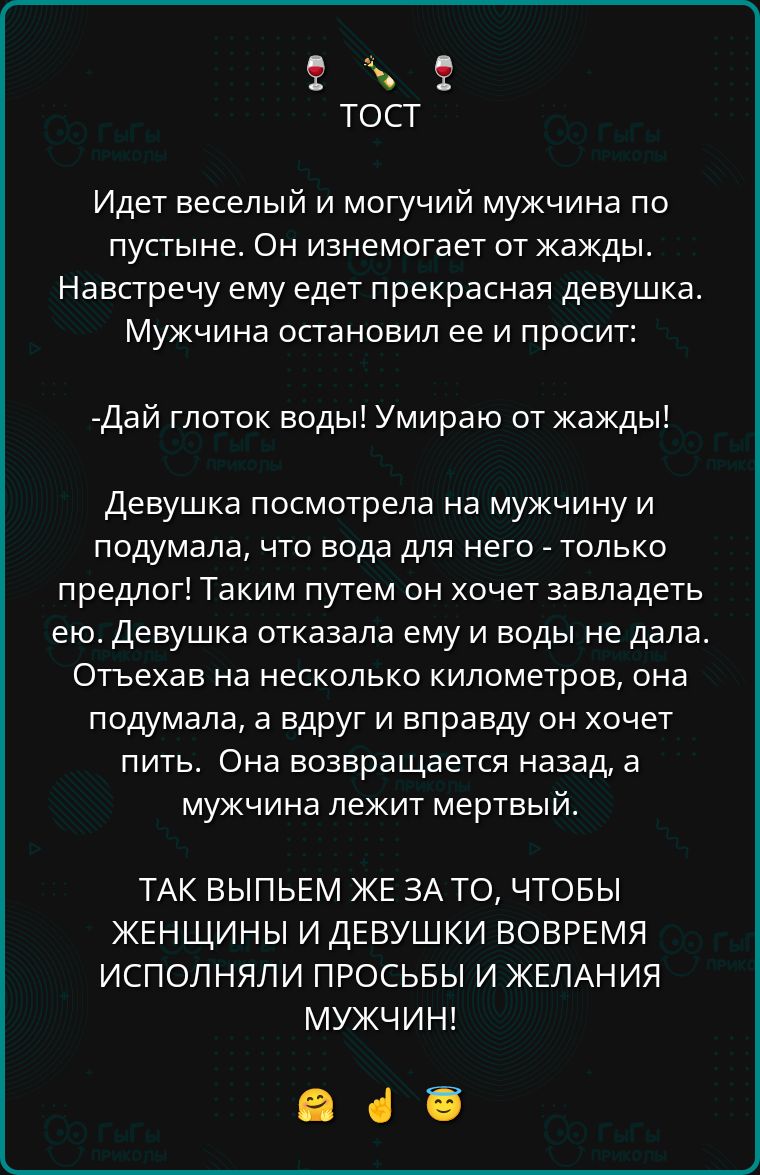 ТОСТ

Идет веселый и могучий мужчина по пустыне. Он изнемогает от жажды. Навстречу ему едет прекрасная девушка. Мужчина остановил ее и просит:

- Дай глоток воды! Умираю от жажды!

Девушка посмотрела на мужчину и подумала, что вода для него - только предлог! Таким путем он хочет завладеть ею. Девушка отказала ему в воде и не дала. Отъехав на несколько километров, она подумала, а вдруг он вправду от хочет пить. Она возвращается назад, а мужчина лежит мертвый.

ТАК ВЫПЬЕМ ЖЕ ЗА ТО, ЧТОБЫ ЖЕНЩИНЫ И ДЕВУШКИ ВОВРЕМЯ ИСПОЛНЯЛИ ПРОСЬБЫ И ЖЕЛАНИЯ МУЖЧИН!