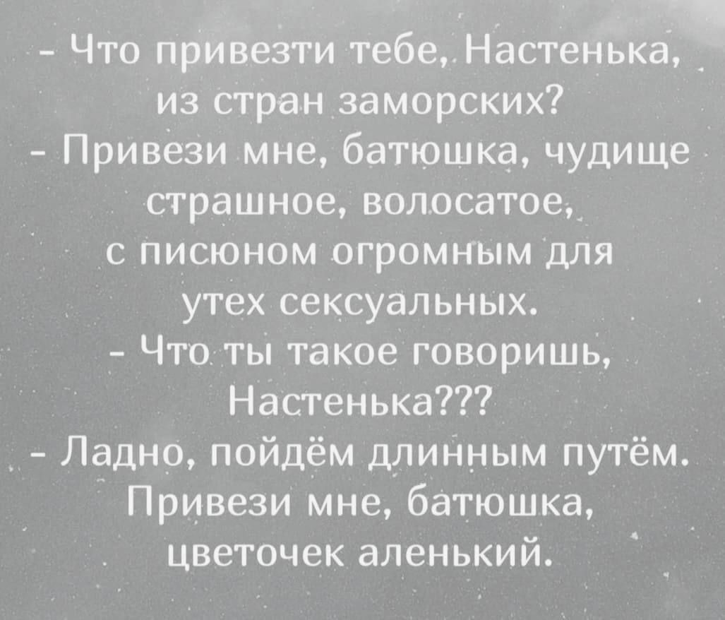 - Что привезти тебе, Настенька, из стран заморских?
- Привези мне, батюшка, чудовище страшное, волосатое,
  с писоном огромным для утех сексуальных.
- Что ты такое говоришь, Настенька???
- Ладно, пойдем длинным путем.
  Привези мне, батюшка, цветочек аленький.