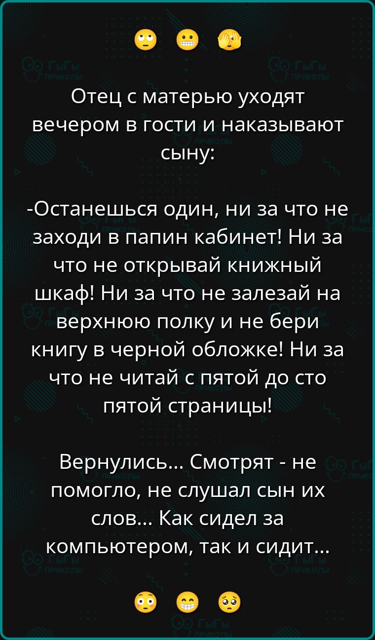 Отец с матерью уходят вечером в гости и наказывают сыну:

-Останешься один, ни за что не заходи в папин кабинет! Ни за что не открывай книжный шкаф! Ни за что не залезай на верхнюю полку и не бери книгу в черной обложке! Ни за что не читай с пятой до ста пятой страницы!

Вернулись... Смотрят - не помогло, не слушал сын их слов... Как сидел за компьютером, так и сидит...