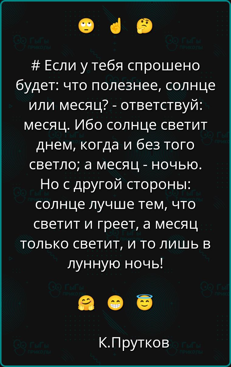# Если у тебя спрошено будет: что полезнее, солнце или месяц? - ответствуй: месяц. Ибо солнце светит днем, когда и без того светло; а месяц - ночью. Но с другой стороны: солнце лучше тем, что светит и греет, а месяц только светит, и то лишь в лунную ночь!