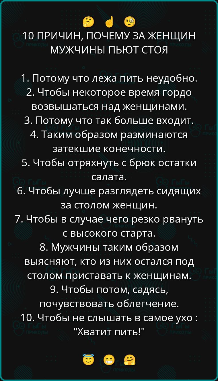 10 ПРИЧИН, ПОЧЕМУ ЗА ЖЕНЩИН МУЖЧИНЫ ПЬЮТ СТОЯ

1. Потому что лежать пить недобно.
2. Чтобы некоторое время гордо возвышаться над женщинами.
3. Потому что так больше входит.
4. Таким образом разминаются затекшие конечности.
5. Чтобы отряхнуть с брюк остатки салата.
6. Чтобы лучше разглядеть сидящих за столом женщин.
7. Чтобы в случае чего резко рвануть с высокого старта.
8. Мужчины таким образом выясняют, кто из них остался под столом приставать к женщинам.
9. Чтобы потом, садясь, почувствоват облетение.
10. Чтобы не слышать в самое ухо: 