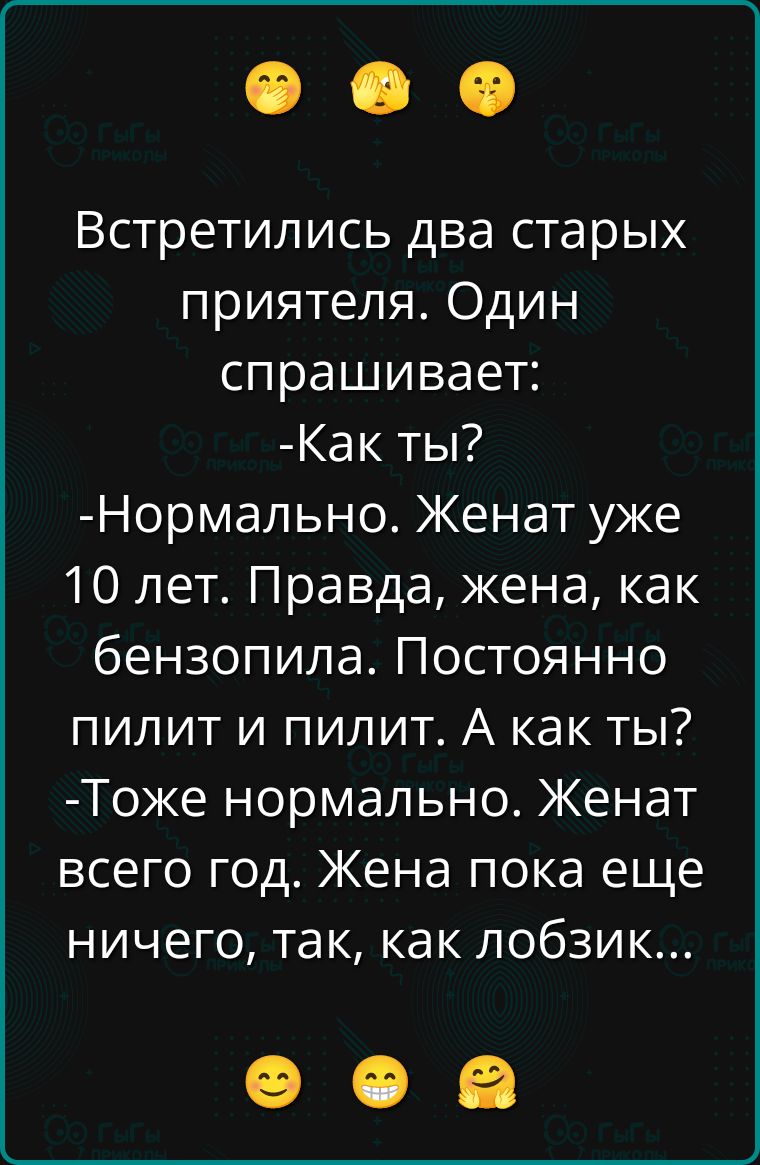 Встретились два старых приятеля. Один спрашивает:
-Как ты?
-Нормально. Женат уже 10 лет. Правда, жена, как бензопила. Постоянно пилит и пилит. А как ты?
-Тоже нормально. Женат всего год. Жена пока еще ничего, так, как лобзик...