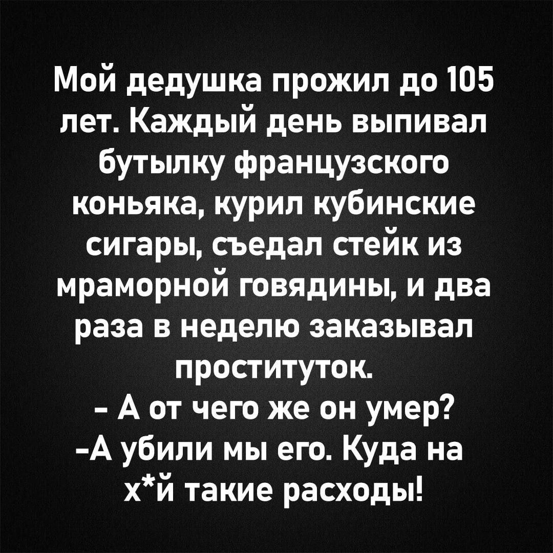 Мой дедушка прожил до 105 лет. Каждый день выпивал бутылку французского коньяка, курил кубинские сигары, съедал стейк из мраморной говядины, и два раза в неделю заказывал проституток.
- А от чего же он умер?
-А убили мы его. Куда на х*й такие расходы!