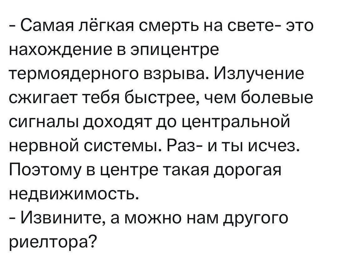 - Самая лёгкая смерть на свете- это нахождение в эпицентре термоядерного взрыва. Излучение сжигает тебя быстрее, чем болевые сигналы доходят до центральной нервной системы. Раз- и ты исчез. Поэтому в центре така́я дорогая недвижимость.
- Извините, а можно нам другого риелтора?