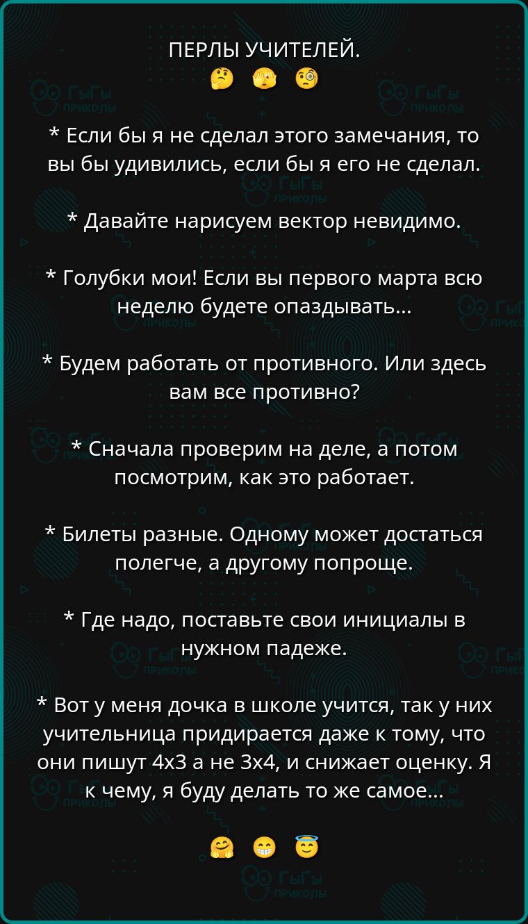 ПЕРЛЫ УЧИТЕЛЕЙ.

* Если бы я не сделал этого замечания, то вы бы удивились, если бы я его не сделал.

* Давайте нарисуем вектор невидимо.

* Голубки мои! Если бы с первого марта всю неделю будете опаздывать...

* Будем работать от противного. Или здесь вам все противно?

* Сначала проверим на деле, а потом посмотрим, как это работает.

* Билеты разные. Одному может достаться полегче, а другому попроще.

* Где надо, поставьте свои инициалы в нужном падеже.

* Вот у меня дочка в школе учится, так у них учительница приписывает даже к тому, что они пишут 4x3 а не 3x4, и снижает оценку. К чему, я буду делать то же самое...