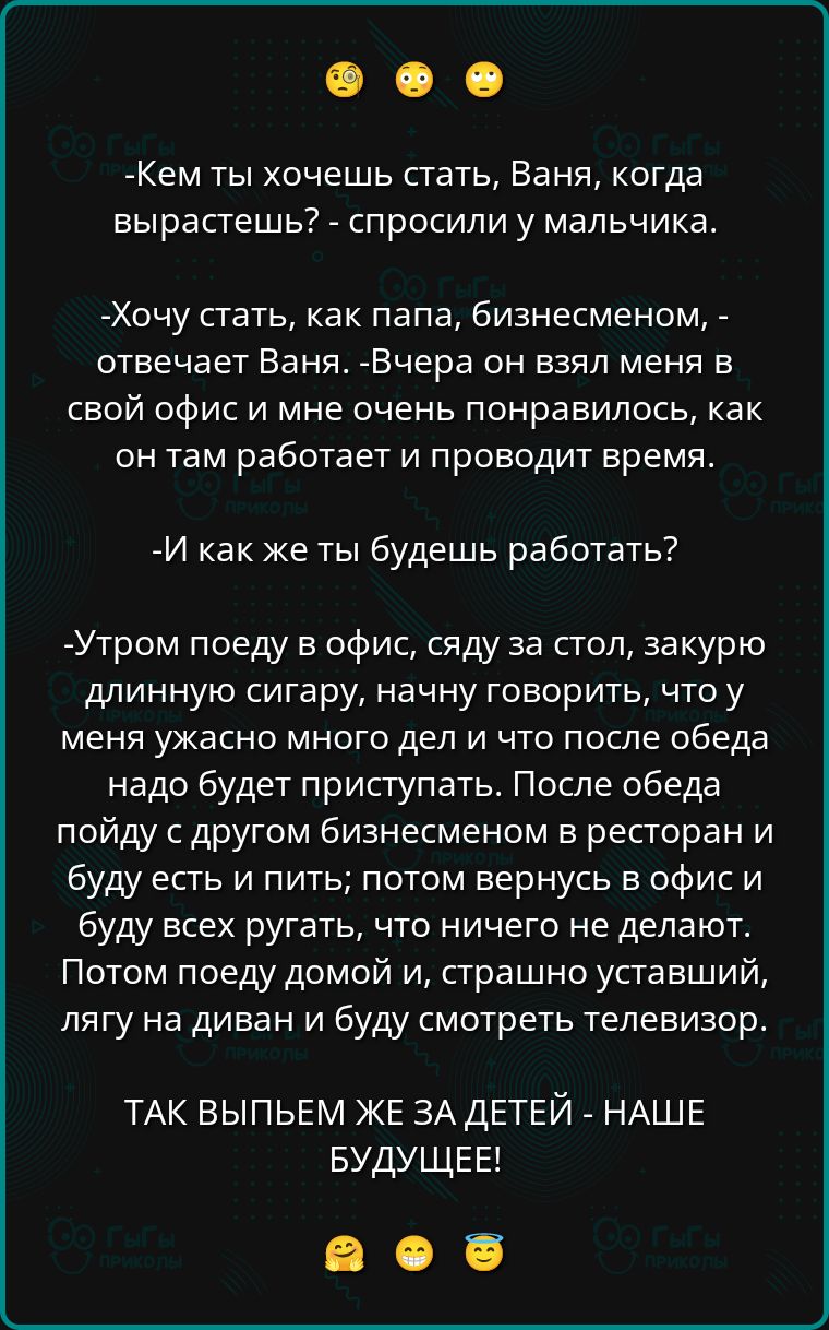 -Кем ты хочешь стать, Ваня, когда вырастешь? - спросили у мальчика.

-Хочу стать, как папа, бизнесменом, - отвечает Ваня. - Вчера он взял меня в свой офис и мне очень понравилось, как он там работает и проводит время.

-И как же ты будешь работать?

-Утром поеду в офис, сяду за стол, закурю длинную сигару, начну говорить, что у меня ужасно много дел и что после обеда надо будет приступить. После обеда пойду с другим бизнесменом в ресторан и буду есть и пить; потом вернусь в офис и буду всех ругать, что ничего не делают. Потом поеду домой, страшно уставший, лягу на диван и буду смотреть телевизор.

ТАK ВЫПЬЕМ ЖЕ ЗА ДЕТЕЙ - НАШЕ БУДУЩЕЕ!