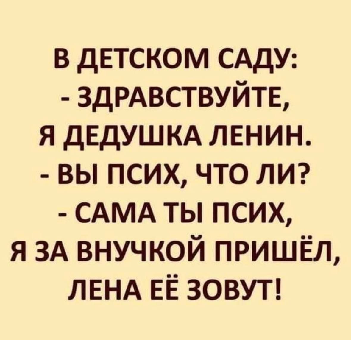 В ДЕТСКОМ САДУ:
- ЗДРАВСТВУЙТЕ, Я ДЕДУШКА ЛЕНИН.
- ВЫ ПСИХ, ЧТО ЛИ?
- САМА ТЫ ПСИХ, Я ЗА ВНУЧКОЙ ПРИШЁЛ, ЛЕНА ЕЁ ЗОВУТ!