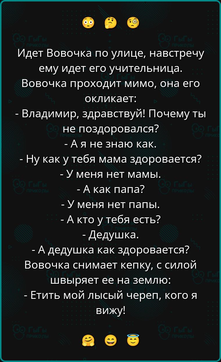 Идет Вовочка по улице, навстречу ему идет его учительница. Вовочка проходит мимо, она его окликает: - Владимир, здравствуй! Почему ты не поздоровался? - А я не знаю как. - Ну как у тебя мама здоровается? - У меня нет мамы. - А как папа? - У меня нет папы. - А кто у тебя есть? - Дедушка. - А дедушка как здоровается? Вовочка снимает кепку, с силой швыряет её на землю: - Етить мой лысый череп, кого я вижу!