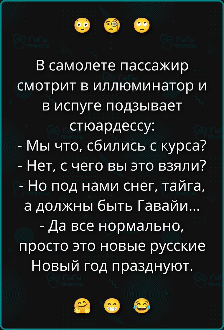 В самолете пассажир смотрит в иллюминатор и в испуге подзывает стюардессу:
- Мы что, сбились с курса?
- Нет, с чего вы это взяли?
- Но под нами снег, тайга, а должны быть Гавайи...
- Да все нормально, просто это новые русские Новый год празднуют.