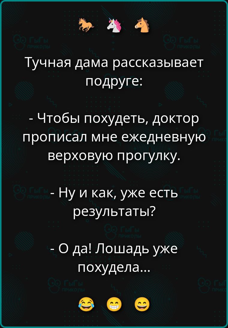 Тучная дама рассказывает подруге:

- Чтобы похудеть, доктор прописал мне ежедневную верховую прогулку.

- Ну и как, уже есть результаты?

- О да! Лошадь уже похудела...