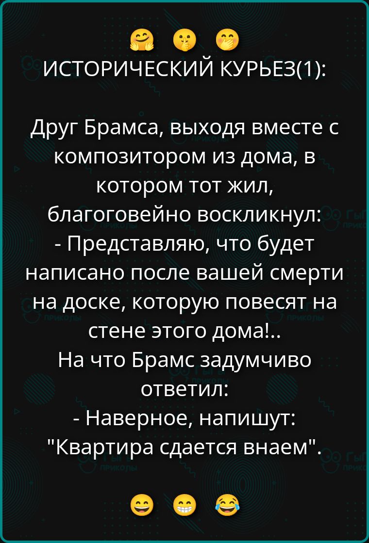 Исторический курьез:
Друг Брамса, выходя вместе с композитором из дома, в котором тот жил, благоговейно воскликнул:
- Представляю, что будет написано после вашей смерти на доске, которую повесят на стене этого дома!..
На что Брамс задумчиво ответил:
- Наверное, напишут: 