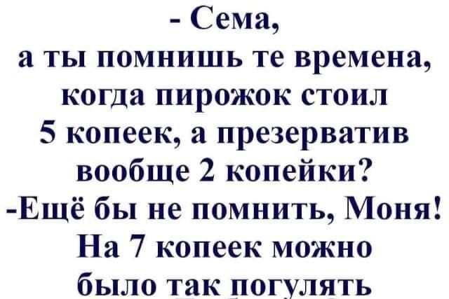 - Сёма,
а ты помнишь те времена,
когда пирожок стоил
5 копеек, а презерватив
вообще 2 копейки?
- Ещё бы не помнить, Моня!
На 7 копеек можно
было так погулять