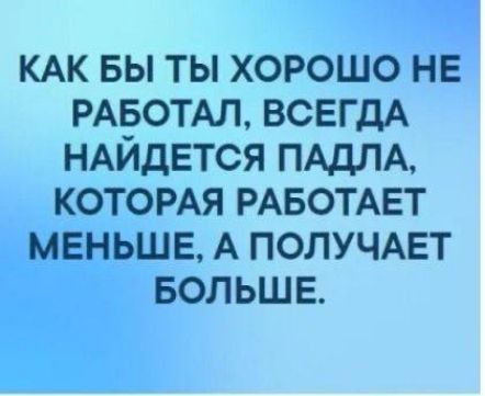 КАК БЫ ТЫ ХОРОШО НЕ РАБОТАЛ, ВСЕГДА НАЙДЕТСЯ ПАДЛА, КОТОРАЯ РАБОТАЕТ МЕНЬШЕ, А ПОЛУЧАЕТ БОЛЬШЕ.