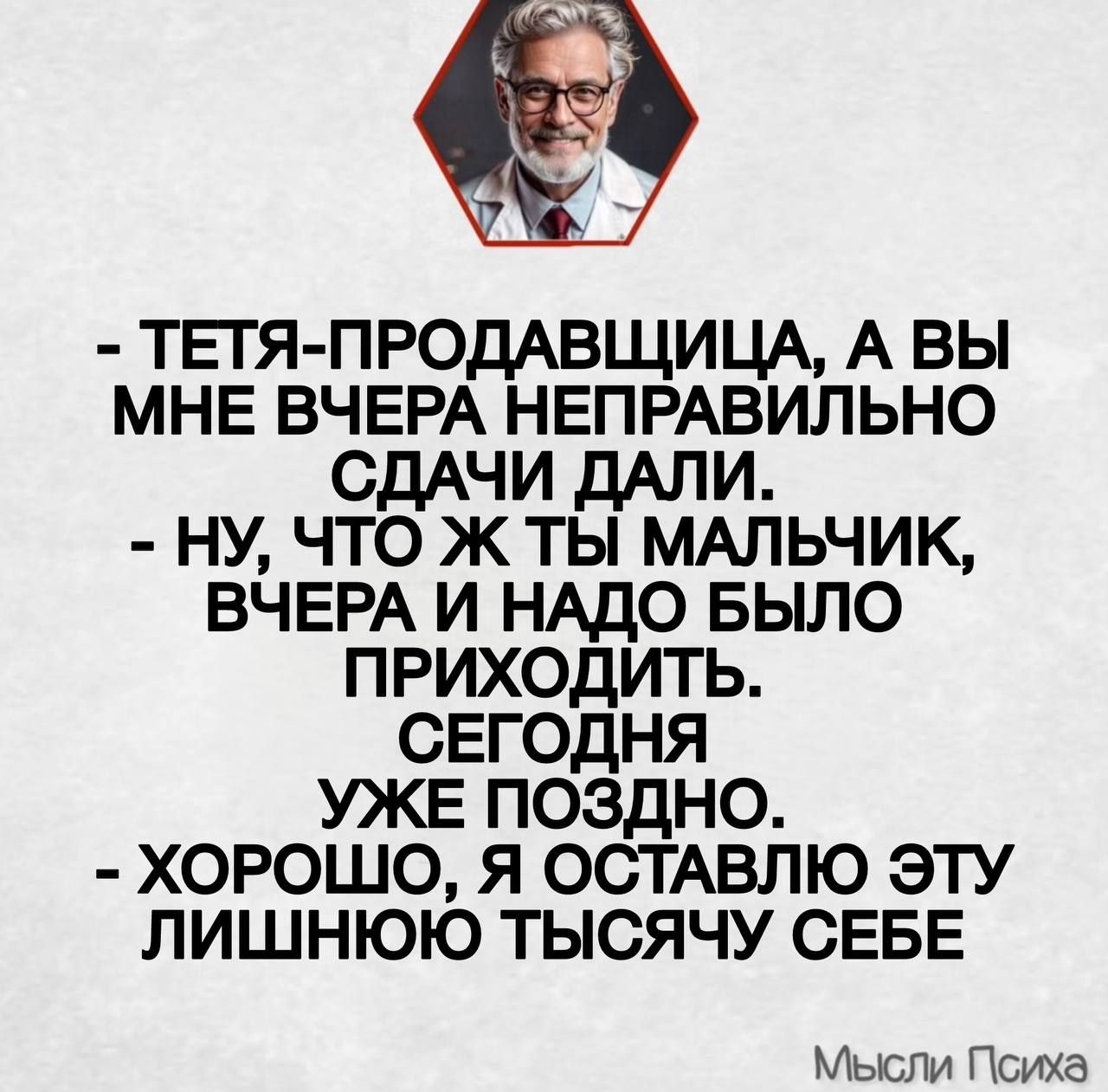 - ТЁТЯ-ПРОДАВЩИЦА, А ВЫ МНЕ ВЧЕРА НЕПРАВИЛЬНО СДачи ДАЛИ.
- НУ, ЧТО Ж ТЫ МАЛЬЧИК, ВЧЕРА И НАДО БЫЛО ПРИХОДИТЬ.
СЕГОДНЯ УЖЕ ПОЗДНО.
- ХОРОШО, Я ОСТАВЛЮ ЭТУ ЛИШНЮЮ ТЫСЯЧУ СЕБЕ