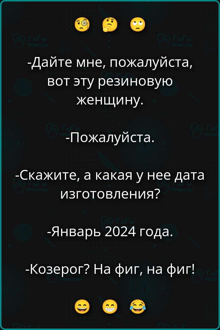 -Дайте мне, пожалуйста, вот эту резиновую женщину.
-Пожалуйта.
-Скажите, а какая у нее дата изготовления?
-Январь 2024 года.
-Козерог? На фиг, на фиг!