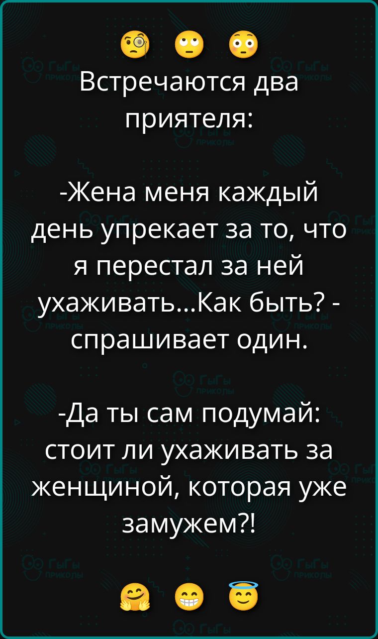 Встречаются два приятеля:
-Жена меня каждый день упрекает за то, что я перестал за ней ухаживать...Как быть? - спрашивает один.
-Да ты сам подумай: стоит ли ухаживать за женщиной, которая уже замужем?!