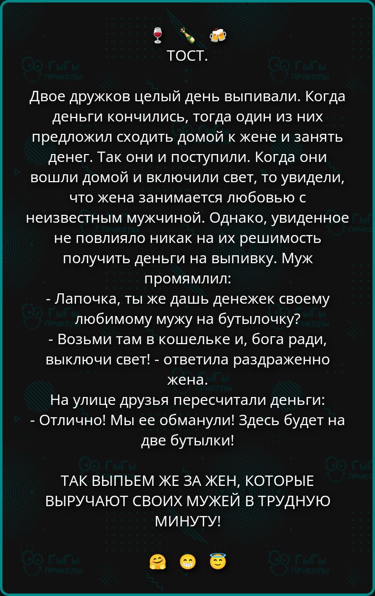 ТОСТ.

Двое дружков целый день выпивали. Когда деньги кончились, тогда один из них предложил сходить домой к жене и занять денег. Так они и поступили. Когда они вошли домой и включили свет, то увидели, что жена занимается любовью с неизвестным мужчиной. Однако, увиденное не повлияло никак на их решение получить деньги на выпивку. Муж промямлил:
- Лапочка, ты же дашь денежек своему любимому мужу на бутылочку?
- Возьми там в кошельке и, бога ради, выключи свет! - ответила раздражённая жена.
На улице дружья пересчитали деньги:
- Отлично! Мы не обманули! Здесь будет на две бутылки!

ТАК ВЫПЬЕМ ЖЕ ЗА ЖЕН, КОТОРЫЕ ВЫРУЧАЮТ СВОИХ МУЖЕЙ В ТРУДНУЮ МИНУТУ!