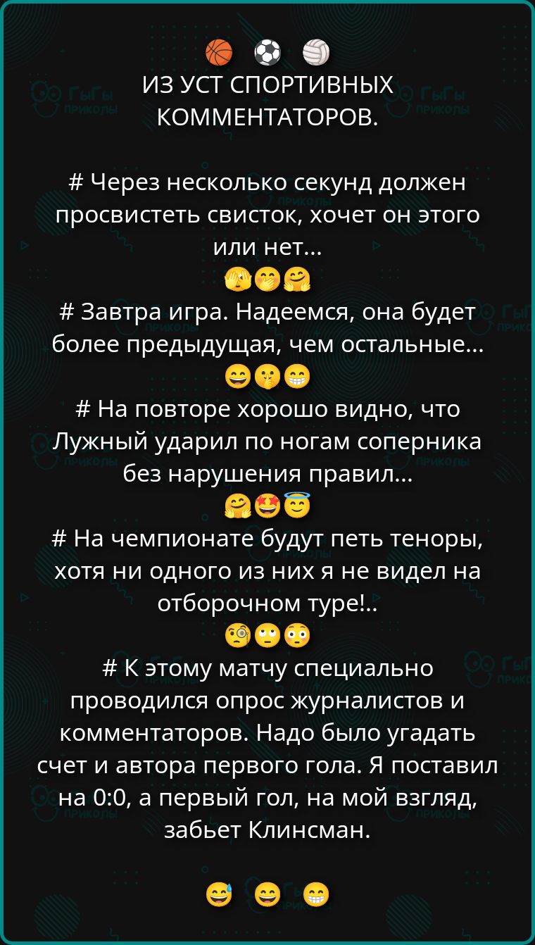 ИЗ УСТ СПОРТИВНЫХ КОММЕНТАТОРОВ.

# Через несколько секунд должен просвестить свисток, хочет он этого или нет...

# Завтра игра. Надеемся, она будет более предыдущая, чем остальные...

# На повторе хорошо видно, что Лужный ударил по ногам соперника без нарушения правил...

# На чемпионате будут пять теноры, хотя ни одного из них я не видел на отборочном туре!...

# К этому матчу специально проводился опрос журналистов и комментаторов. Надо было угадать счет и автора первого гола. Я поставил на 0:0, а первый гол, на мой взгляд, забьет Клинсман.