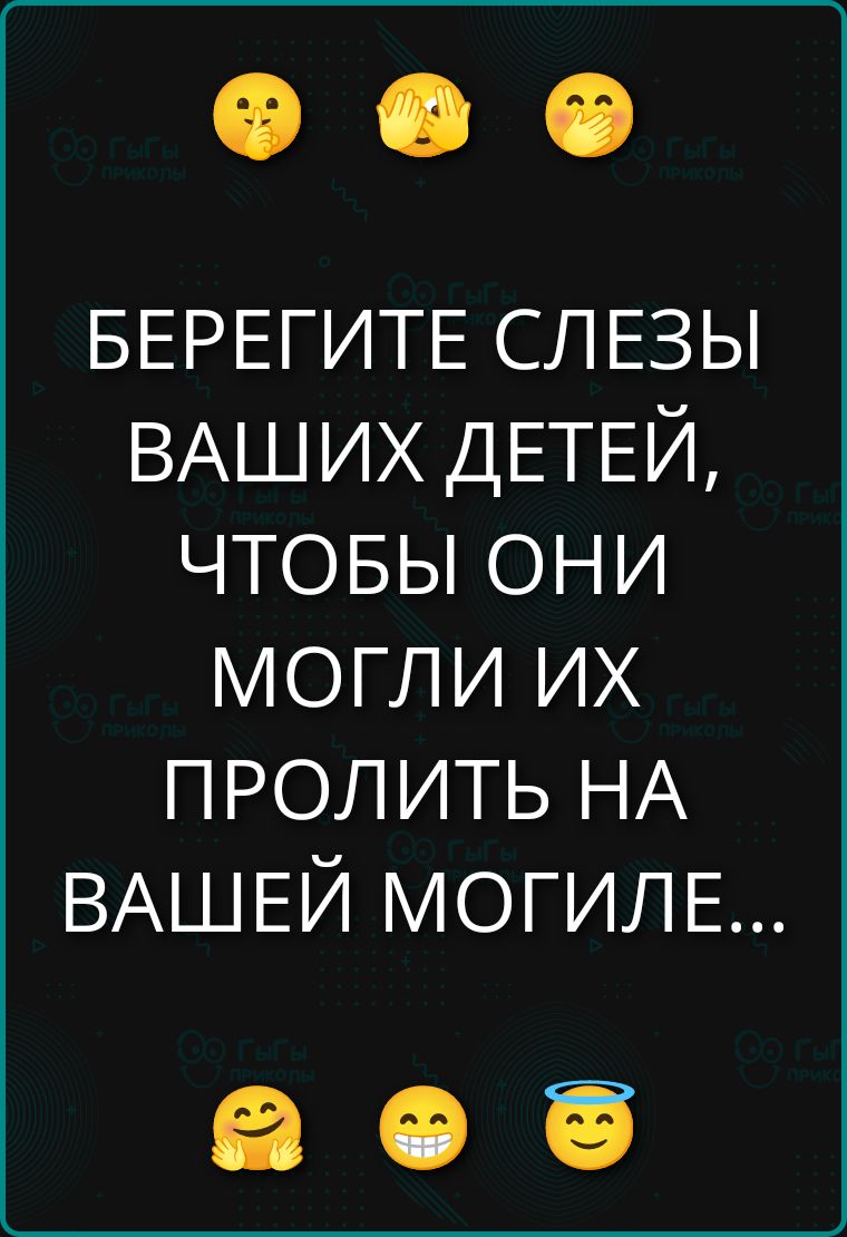 БЕРЕГИТЕ СЛЕЗЫ ВАШИХ ДЕТЕЙ, ЧТОБЫ ОНИ МОГЛИ ИХ ПРОЛИТЬ НА ВАШЕЙ МОГИЛЕ...