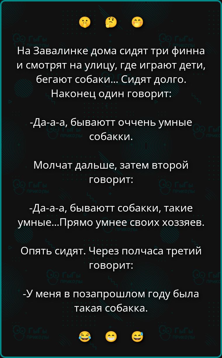 На Завалинке дома сидят три финна и смотрят на улицу, где играют дети, бегают собаки... Сидят долго. Наконец один говорит:

-Да-а-а, бывают очень умные собаки.

Молчат дальше, затем второй говорит:

-Да-а-а, бывают собаки, такие умные...Прямо умнее своих хозяев.

Опять сидят. Через полчаса третий говорит:

-У меня в позапрошлом году была такая собака.
