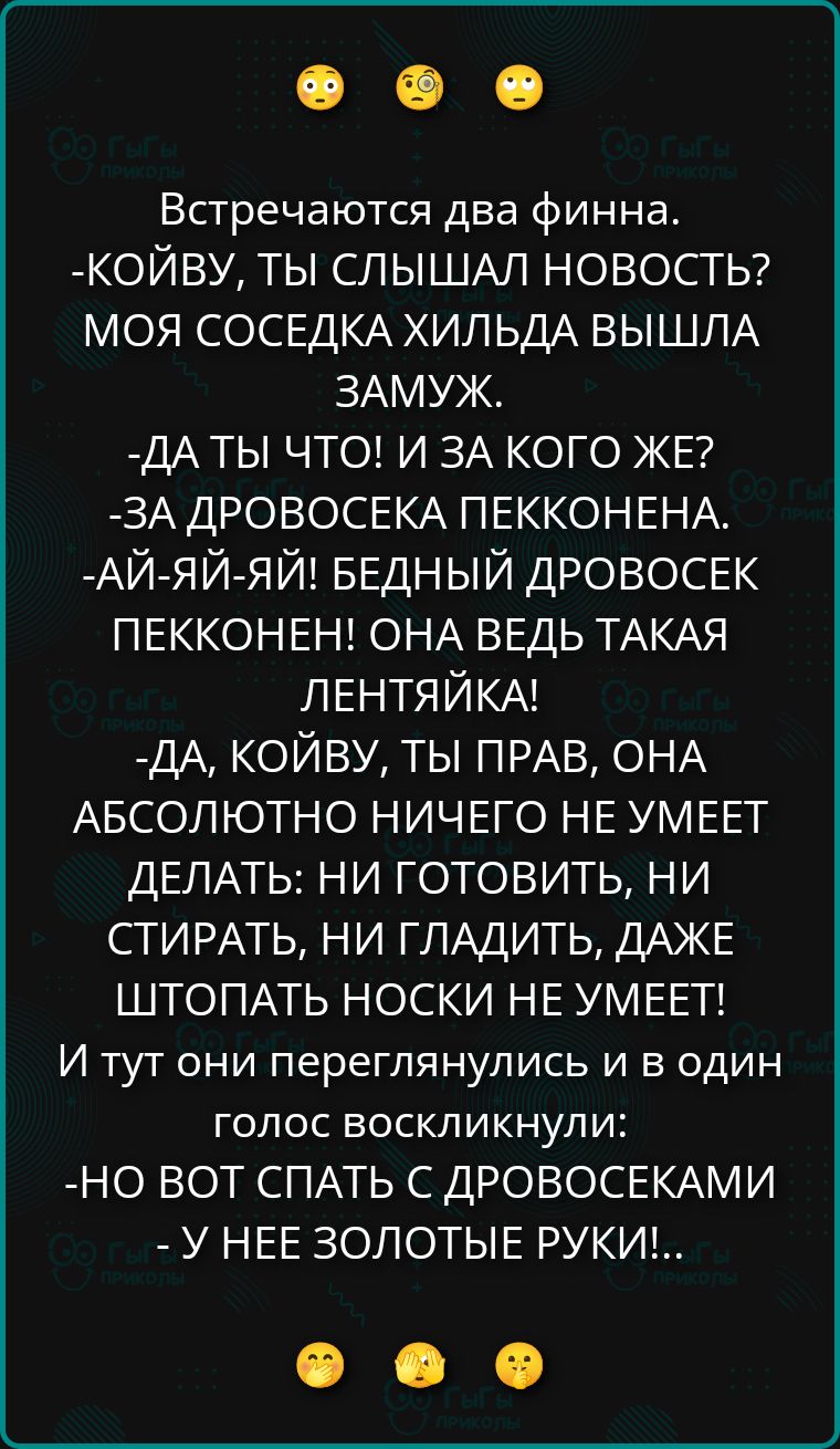 Встречаются два финна.
- Койву, ты слышал новость? Моя соседка Хильда вышла замуж.
- Да ты что! И за кого же?
- За Дровосека Пекконена.
- Ай-йай-йай! Бедный Дровосек Пеккон! Она ведь такая лентяйка!
- Да, Койву, ты прав, она абсолютно ничего не умеет делать: ни готовить, ни стирать, ни гладить, даже штопать носки не умеет!
И тут они переглянулись и в один голос воскликнули:
- Но вот спать с дровосеками... 
- У нее золотые руки!!
