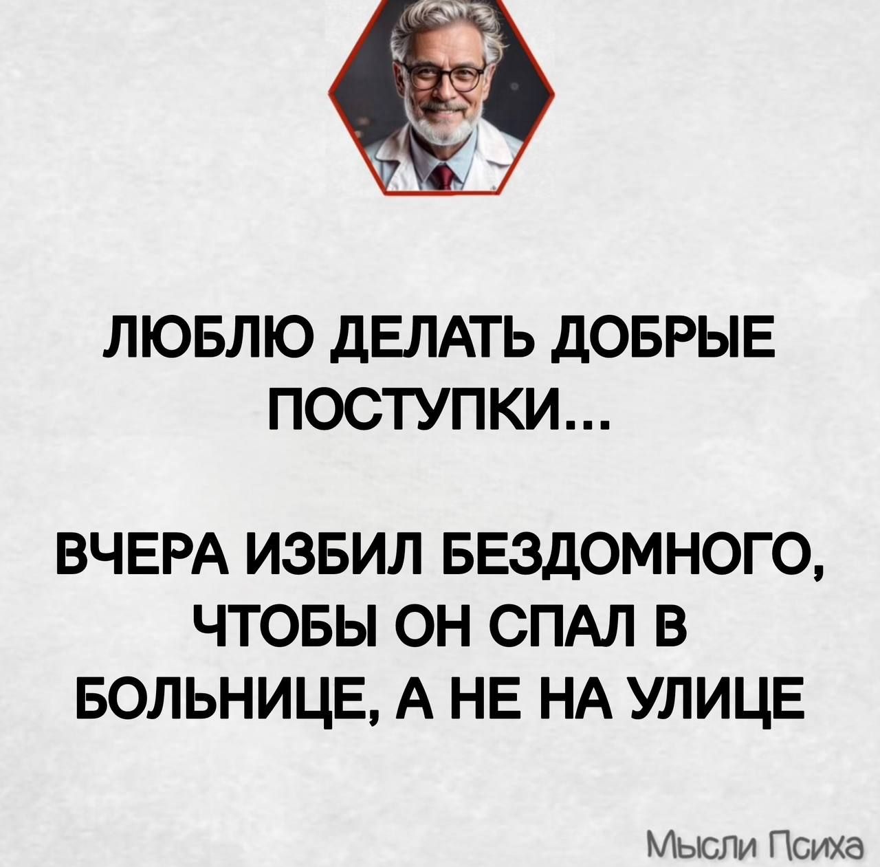 ЛЮБЛЮ ДЕЛАТЬ ДОБРЫЕ ПОСТУПКИ...
ВЧЕРА ИЗБИЛ БЕЗДОМНОГО, ЧТОБЫ ОН СПАЛ В БОЛЬНИЦЕ, А НЕ НА УЛИЦЕ