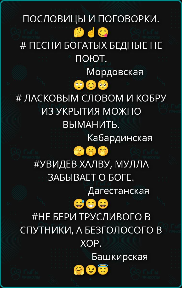 ПОСЛОВИЦЫ И ПОГОВОРКИ. # ПЕСНИ БОГАТЫХ БЕДНЫЕ НЕ ПОНОТ. Мордовская # ЛАСКОВЫМ СЛОВОМ И КОБРУ ИЗ УКРЫТИЯ МОЖНО ВЫМАНИТЬ. Kabardinskaя # УВИДЕВ ХАЛВУ, МУЛЛА ЗАБЫВАЕТ О БОГЕ. Дагестанская # НЕ БЕРИ ТРУСЛИВОГО В СПУТНИКИ, А БЕЗГОЛОСОГО В ХОР. Башкирская