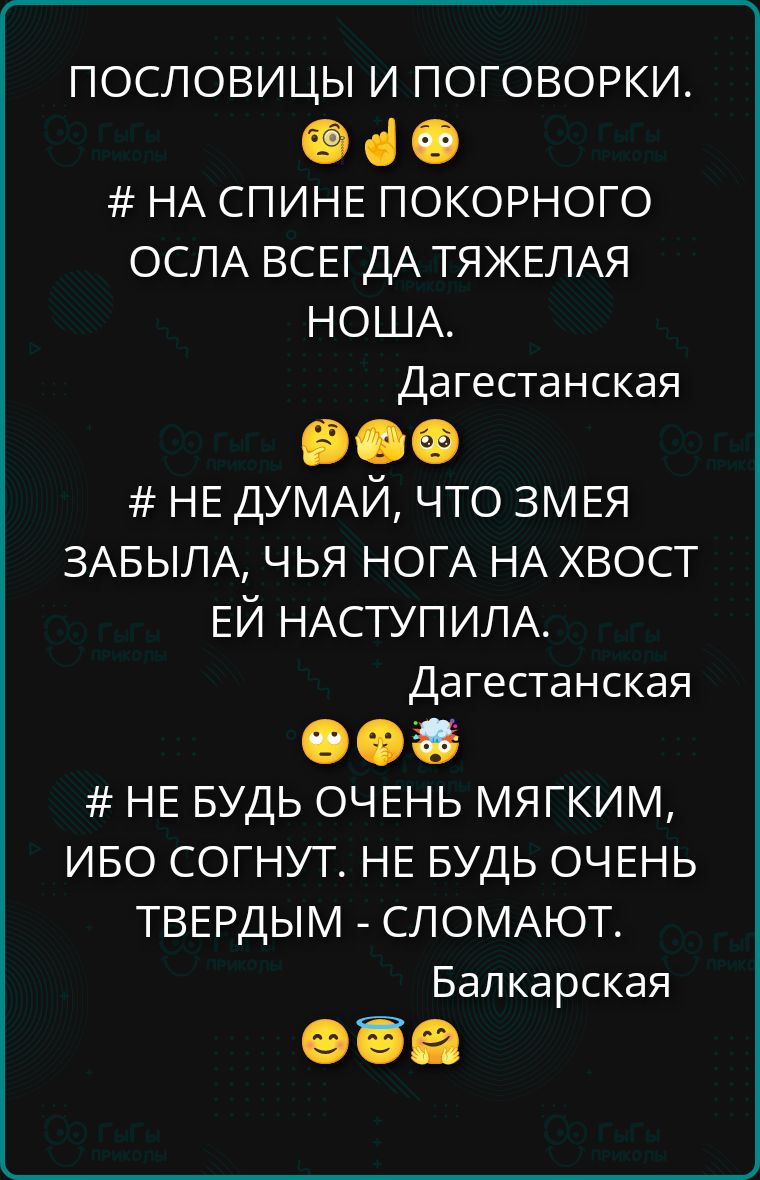 ПОСЛОВИЦЫ И ПОГОВОРКИ.
На спине покорного осла всегда тяжелая ноша.
Не думай, что змея забыла, чья нога на хвост ей наступила.
Не будь очень мягким, ибо согнут. Не будь очень твердым - сломают.