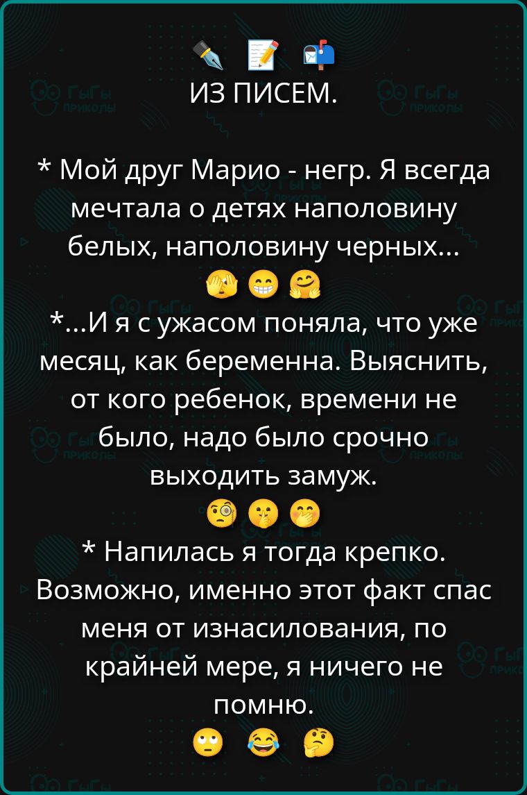 ИЗ ПИСЕМ.
* Мой друг Марио - негр. Я всегда мечтала о детях наполовину белых, наполовину черных...
*...И я с ужасом поняла, что уже месяц, как беременна. Выяснить, от кого ребенок, времени не было, надо было срочно выходить замуж.
* Напилась тогда крепко. Возможно, именно этот факт спас меня от изнасилования, по крайней мере, я ничего не помню.