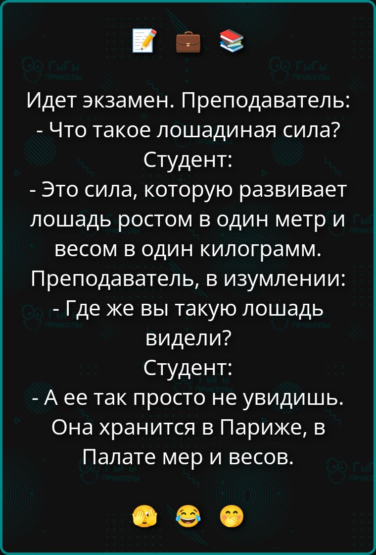 Идет экзамен. Преподаватель: - Что такое лошадиная сила? Студент: - Это сила, которую развивает лошадь ростом в один метр и весом в один килограмм. Преподаватель, в изумлении: - Где же вы такую лошадь видели? Студент: - А ее так просто не увидишь. Она хранится в Париже, в Палате мер и весов.