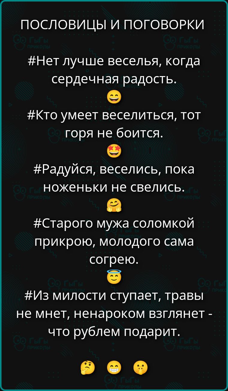 ПОСЛОВИЦЫ И ПОГОВОРКИ
#Нет лучше веселья, когда сердечная радость.
#Кто умеет веселиться, тот горя не боится.
#Радуйся, веселись, пока ноженьки не свелись.
#Старого мужа соломкой прикрою, молодого сама согрею.
#Из милости ступает, травы не мнет, ненароком взглянет - что рублем подарит.